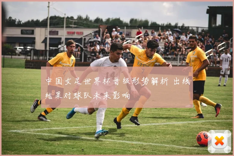 中国女足世界杯晋级形势解析 出线结果对球队未来影响