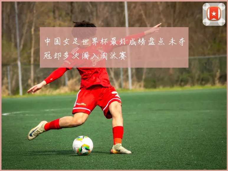 中国女足世界杯最好成绩盘点 未夺冠却多次闯入淘汰赛