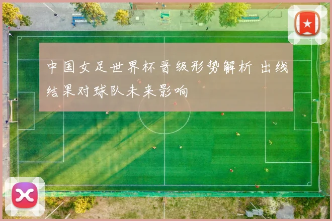 中国女足世界杯晋级形势解析 出线结果对球队未来影响