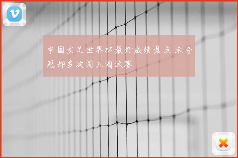 中国女足世界杯最好成绩盘点 未夺冠却多次闯入淘汰赛